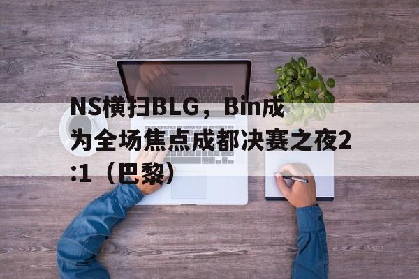 NS横扫BLG，Bin成为全场焦点成都决赛之夜2:1（巴黎）